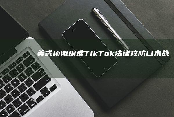 美或顶阻艰难！TikTok法律攻防“口水战”落幕，禁令审判决日可待？