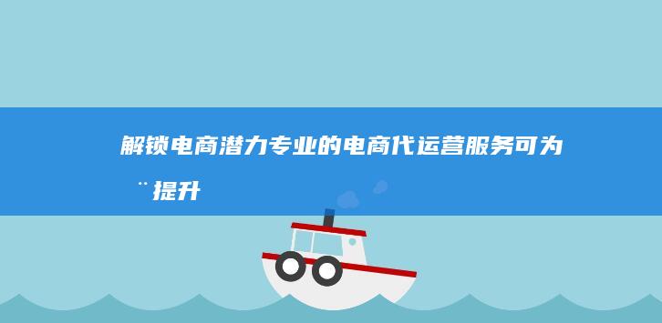 解锁电商潜力：专业的电商代运营服务可为您提升销售额