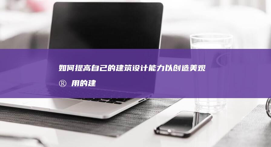 如何提高自己的建筑设计能力以创造美观实用的建筑？